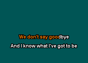 We don't say goodbye

And I know what I've got to be