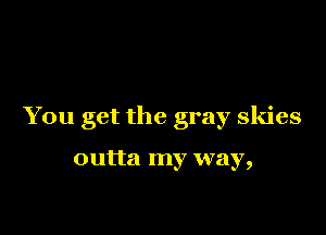 You get the gray skies

outta my way,