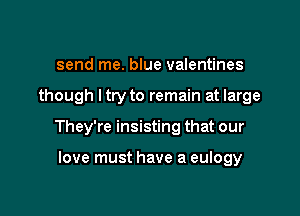 send me. blue valentines

though ltry to remain at large

They're insisting that our

love must have a eulogy