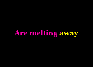 Are melting away