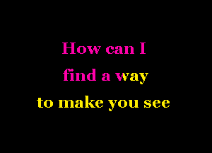 How can I

find a way

to make you see