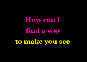 How can I

find a way

to make you see