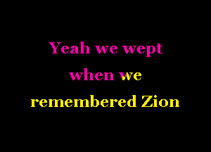 Yeah we wept

when we

remembered Zion