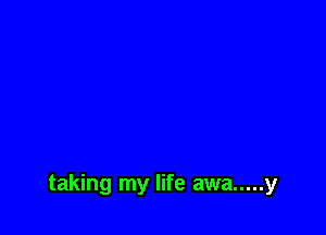 taking my life awa ..... y