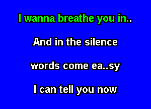 I wanna breathe you in..

And in the silence
words come ea..sy

I can tell you now