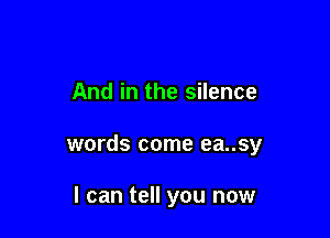 And in the silence

words come ea..sy

I can tell you now