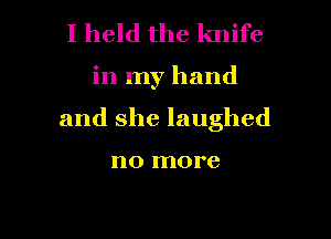 I held the knife

in my hand

and she laughed

no more
