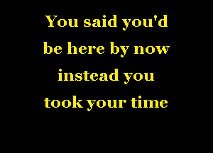 You said you'd

be here by now

instead you

took your time