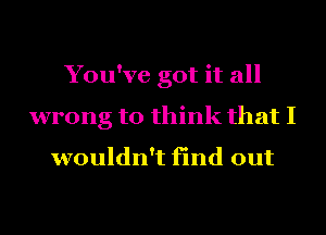 You've got it all
wrong to think that I

wouldn't find out