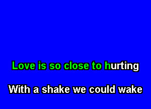 Love is so close to hurting

With a shake we could wake