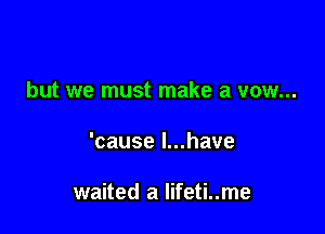 but we must make a vow...

'cause l...have

waited a lifeti..me
