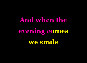 And when the

evening comes

we smile
