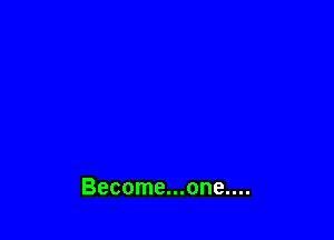 Become...one....