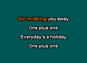 So I'm taking you away

One plus one
Everyday's a holiday

One plus one