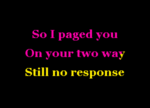 So I paged you

On your two way

Still no response