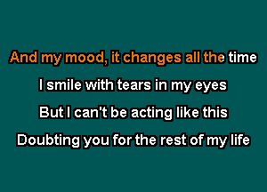 And my mood, it changes all the time
I smile with tears in my eyes
But I can't be acting like this
Doubting you for the rest of my life