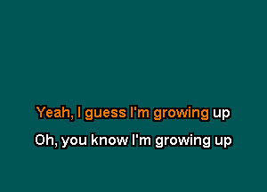 Yeah, I guess I'm growing up

Oh, you know I'm growing up