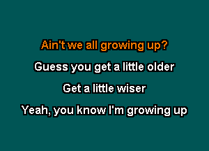Ain't we all growing up?
Guess you get a little older

Get a little wiser

Yeah, you know I'm growing up