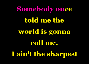 Somebody once
told me the
world is gonna
roll me.

I ain't the sharpest