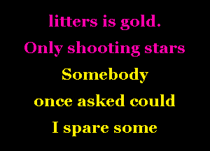 litters is gold.
Only shooting stars
Somebody

once asked could

I spare some I