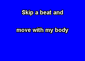 Skip a beat and

move with my body