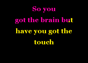 So you

got the brain but

have you got the

touch