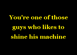 You're one of those
guys who likes to

shine his machine