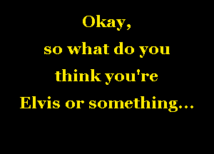 Okay,
so what do you

think you're

Elvis or something...