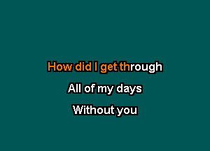 How did I get through

All of my days
Without you