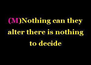 (M)Nothing can they
alter there is nothing

to decide