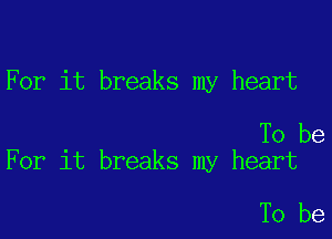 For it breaks my heart

To be
For it breaks my heart

To be