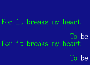 For it breaks my heart

To be
For it breaks my heart

To be