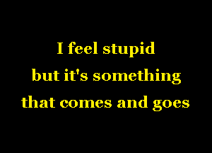I feel stupid
but it's something

that comes and goes