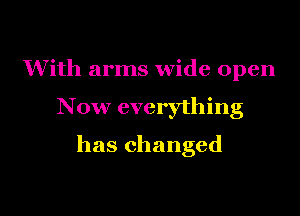 With arms wide open

Now everything

has changed