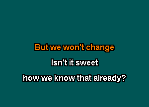 But we won't change

Isn't it sweet

how we know that already?