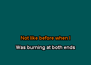 Not like before when I

Was burning at both ends