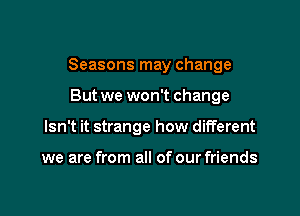 Seasons may change

But we won't change
Isn't it strange how different

we are from all of our friends