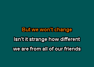 But we won't change

Isn't it strange how different

we are from all of our friends
