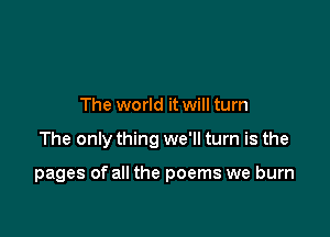 The world it will turn

The only thing we'll turn is the

pages of all the poems we burn