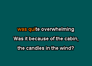 was quite overwhelming

Was it because ofthe cabin,

the candles in the wind?