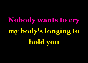Nobody wants to cry
my body's longing to
hold you