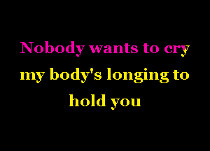 Nobody wants to cry
my body's longing to
hold you