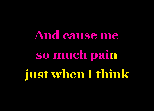 And cause me

so much pain

just when I think