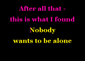 After all that -
this is what I found
Nobody

wants to be alone