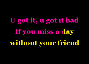 U got it, u got it bad
If you miss a day

without your friend