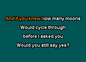 And ifyou knew how many moons
Would cycle through

before I asked you

Would you still say yes?