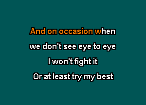 And on occasion when
we don't see eye to eye

lwon't fight it

Or at least try my best