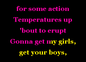 for some action
Temperatures up
'bout to erupt
Gonna get my girls,

get your boys,