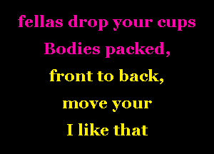 fellas drop your cups
Bodies packed,
front to back,
move your

I like that
