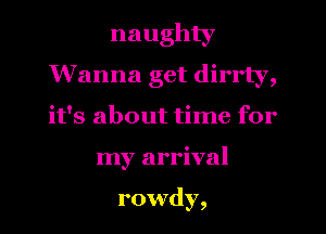 naughty
Wanna get dirrly,
it's about time for
my arrival

rowdy,